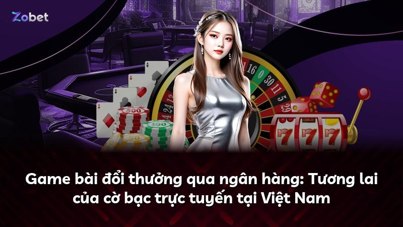 Game bài đổi thưởng qua ngân hàng: Tương lai của cờ bạc trực tuyến tại Việt Nam