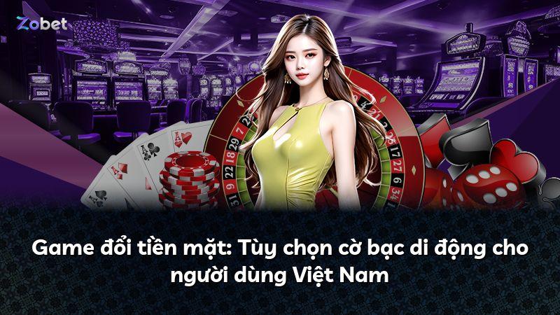 Game đổi tiền mặt: Tùy chọn cờ bạc di động cho người dùng Việt Nam